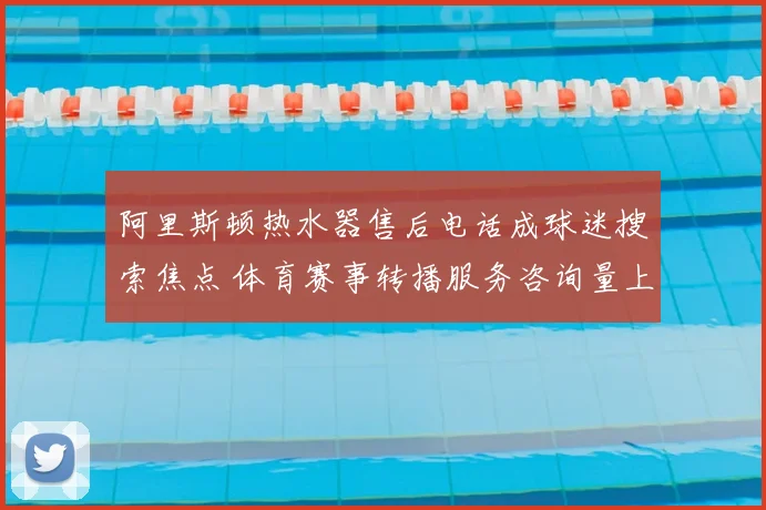 阿里斯顿热水器售后电话成球迷搜索焦点 体育赛事转播服务咨询量上升